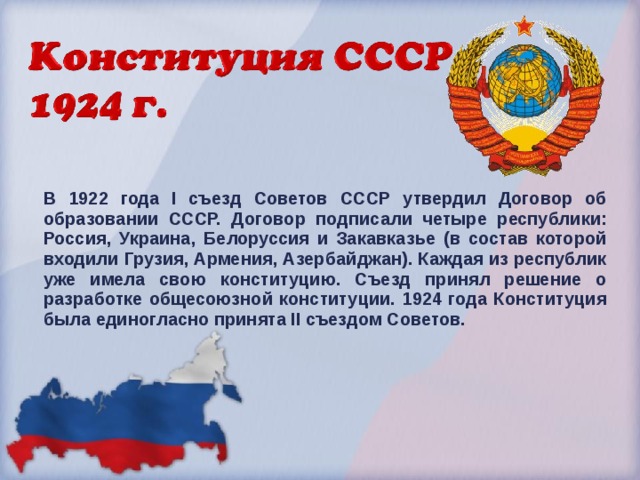 В 1922 года I съезд Советов СССР утвердил Договор об образовании СССР. Договор подписали четыре республики: Россия, Украина, Белоруссия и Закавказье (в состав которой входили Грузия, Армения, Азербайджан). Каждая из республик уже имела свою конституцию. Съезд принял решение о разработке общесоюзной конституции. 1924 года Конституция была единогласно принята II съездом Советов.  