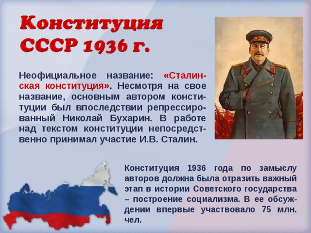 Неофициальное название: «Сталин-ская конституция» . Несмотря на свое название, основным автором консти-туции был впоследствии репрессиро-ванный Николай Бухарин. В работе над текстом конституции непосредст-венно принимал участие И.В. Сталин. Конституция 1936 года по замыслу авторов должна была отразить важный этап в истории Советского государства – построение социализма. В ее обсуж-дении впервые участвовало 75 млн. чел.  