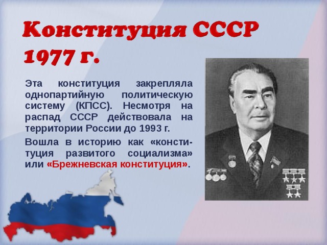 Эта конституция закрепляла однопартийную политическую систему (КПСС). Несмотря на распад СССР действовала на территории России до 1993 г. Вошла в историю как «консти-туция развитого социализма» или «Брежневская конституция» .  