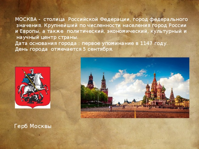 МОСКВА - столица Российской Федерации, город федерального  значения. Крупнейший по численности населения город России и Европы, а также политический, экономический, культурный и  научный центр страны. Дата основания города : первое упоминание в 1147 году. День города отмечается 5 сентября. Герб Москвы 