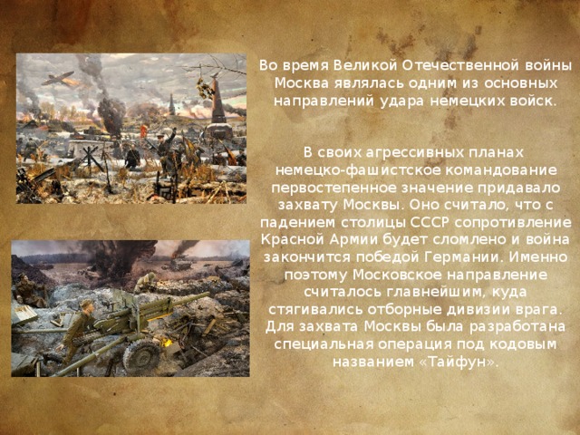 Во время Великой Отечественной войны Москва являлась одним из основных направлений удара немецких войск.   В своих агрессивных планах немецко-фашистское командование первостепенное значение придавало захвату Москвы. Оно считало, что с падением столицы СССР сопротивление Красной Армии будет сломлено и война закончится победой Германии. Именно поэтому Московское направление считалось главнейшим, куда стягивались отборные дивизии врага. Для захвата Москвы была разработана специальная операция под кодовым названием «Тайфун». 