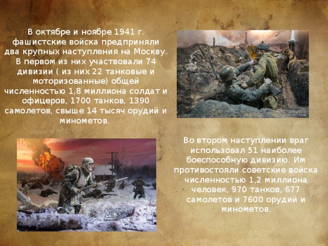 В октябре и ноябре 1941 г. фашистские войска предприняли два крупных наступления на Москву. В первом из них участвовали 74 дивизии ( из них 22 танковые и моторизованные) общей численностью 1,8 миллиона солдат и офицеров, 1700 танков, 1390 самолетов, свыше 14 тысяч орудий и минометов. Во втором наступлении враг использовал 51 наиболее боеспособную дивизию. Им противостояли советские войска численностью 1,2 миллиона человек, 970 танков, 677 самолетов и 7600 орудий и минометов.   