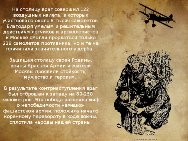 На столицу враг совершил 122 воздушных налета, в которых участвовало около 8 тысяч самолетов. Благодаря умелым и решительным действиям летчиков и артиллеристов к Москве смогли прорваться только 229 самолетов противника, но и те не причинили значительного ущерба.   Защищая столицу своей Родины, воины Красной Армии и жители Москвы проявили стойкость, мужество и героизм.   В результате контрнаступления враг был отброшен к западу на 80-250 километров. Эта победа развеяла миф о непобедимости немецко-фашистской армии, положила начало коренному перевороту в ходе войны, сплотила народы нашей страны. 