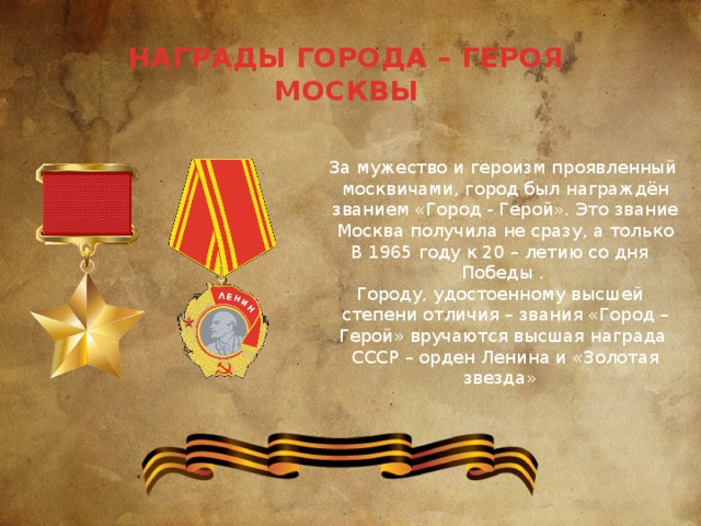НАГРАДЫ ГОРОДА – ГЕРОЯ МОСКВЫ За мужество и героизм проявленный  москвичами, город был награждён  званием «Город - Герой». Это звание  Москва получила не сразу, а только В 1965 году к 20 – летию со дня Победы . Городу, удостоенному высшей  степени отличия – звания «Город – Герой» вручаются высшая награда  СССР – орден Ленина и «Золотая звезда» 