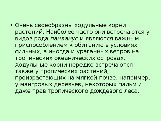 Очень своеобразны ходульные корни растений. Наиболее часто они встречаются у видов рода панданус и являются важным приспособлением к обитанию в условиях сильных, а иногда и ураганных ветров на тропических океанических островах. Ходульные корни нередко встречаются также у тропических растений, произрастающих на мягкой почве, например, у мангровых деревьев, некоторых пальм и даже трав тропического дождевого леса. 