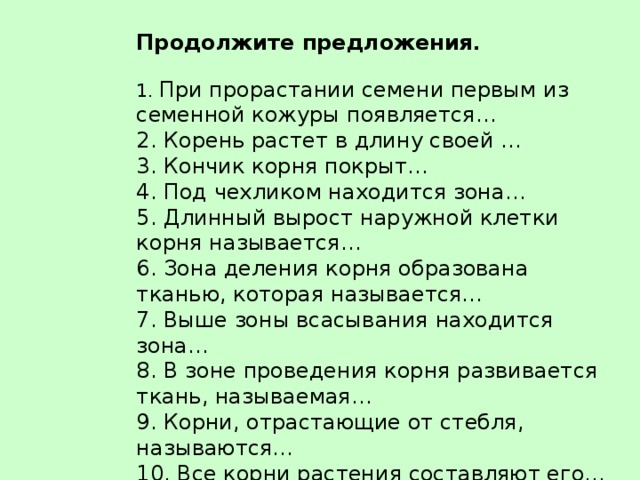 Продолжите предложения .   1. При прорастании семени первым из семенной кожуры появляется…  2. Корень растет в длину своей …  3. Кончик корня покрыт…  4. Под чехликом находится зона…  5. Длинный вырост наружной клетки корня называется…  6. Зона деления корня образована тканью, которая называется…  7. Выше зоны всасывания находится зона…  8. В зоне проведения корня развивается ткань, называемая…  9. Корни, отрастающие от стебля, называются…  10. Все корни растения составляют его…   