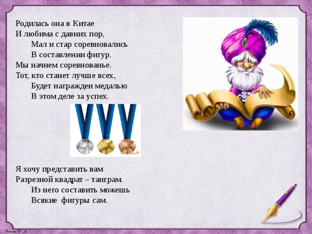 Родилась она в Китае И любима с давних пор,  Мал и стар соревновались  В составлении фигур . Мы начнем соревнованье. Тот, кто станет лучше всех,  Будет награжден медалью  В этом деле за успех. Я хочу представить вам Разрезной квадрат – танграм.  Из него составить можешь  Всякие фигуры сам .   