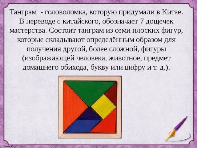 Танграм - головоломка, которую придумали в Китае. В переводе с китайского, обозначает 7 дощечек мастерства. Состоит танграм из семи плоских фигур, которые складывают определённым образом для получения другой, более сложной, фигуры (изображающей человека, животное, предмет домашнего обихода, букву или цифру и т. д.). 