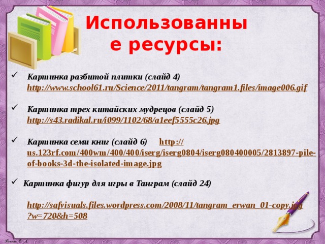 Использованные ресурсы:  Картинка разбитой плитки (слайд 4)   http://www.school61.ru/Science/2011/tangram/tangram1.files/image006.gif  Картинка трех китайских мудрецов (слайд 5)  http:// s43.radikal.ru/i099/1102/68/a1eef5555c26.jpg  Картинка семи книг (слайд 6)   http:// us.123rf.com/400wm/400/400/iserg/iserg0804/iserg080400005/2813897-pile-of-books-3d-the-isolated-image.jpg  Картинка фигур для игры в Танграм (слайд 24)  http://safvisuals.files.wordpress.com/2008/11/tangram_erwan_01-copy.jpg?w=720&h=508    