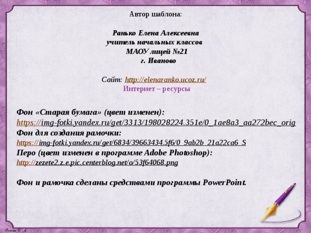 Автор шаблона: Ранько Елена Алексеевна учитель начальных классов МАОУ лицей №21  г. Иваново  Сайт: http://elenaranko.ucoz.ru/  Интернет – ресурсы   Фон «Старая бумага» (цвет изменен):  https:// img-fotki.yandex.ru/get/3313/198028224.351e/0_1ae8a3_aa272bec_orig  Фон для создания рамочки: https:// img-fotki.yandex.ru/get/6834/39663434.5f6/0_9ab2b_21a22ca6_S  Перо (цвет изменен в программе Adobe Photoshop):  http:// zezete2.z.e.pic.centerblog.net/o/53f64068.png   Фон и рамочка сделаны средствами программы PowerPoint. 
