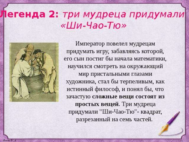 Легенда 2: три мудреца придумали «Ши-Чао-Тю» Император повелел мудрецам придумать игру, забавляясь которой, его сын постиг бы начала математики, научился смотреть на окружающий мир пристальными глазами художника, стал бы терпеливым, как истинный философ, и понял бы, что зачастую сложные вещи состоят из простых вещей . Три мудреца придумали 