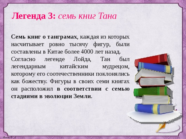 Легенда 3: семь книг Тана Семь книг о танграмах , каждая из которых насчитывает ровно тысячу фигур, были составлены в Китае более 4000 лет назад. Согласно легенде Лойда, Тан был легендарным китайским мудрецом, которому его соотечественники поклонялись как божеству. Фигуры в своих семи книгах он расположил в соответствии с семью стадиями в эволюции Земли . 