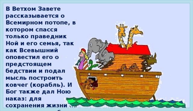 В Ветхом Завете рассказывается о Всемирном потопе, в котором спасся только праведник Ной и его семья, так как Всевышний оповестил его о предстоящем бедствии и подал мысль построить ковчег (корабль). И Бог также дал Ною наказ: для сохранения жизни на земле взять на борт ковчега всех животных по ПАРАМ. Ве́тхий Заве́т — первая, древнейшая из двух (наряду с Новым Заветом) частей христианской Библии, Библия - собрание текстов, являющихся священными.  