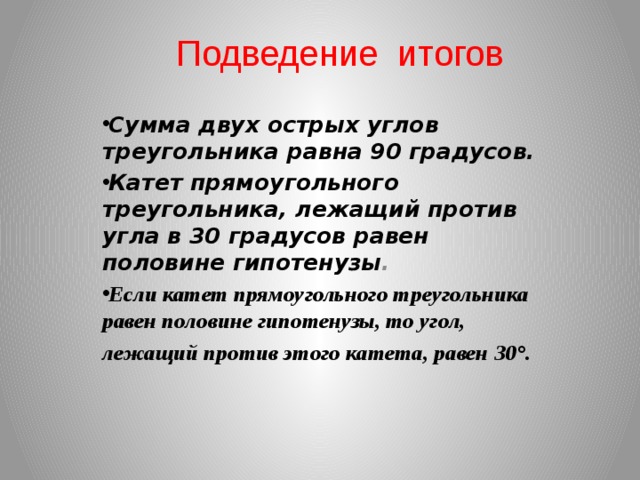 Подведение итогов Сумма двух острых углов треугольника равна 90 градусов. Катет прямоугольного треугольника, лежащий против угла в 30 градусов равен половине гипотенузы . Если катет прямоугольного треугольника равен половине гипотенузы, то угол, лежащий против этого катета, равен 30°.