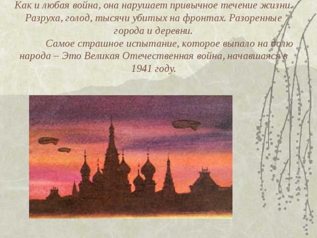 Как и любая война, она нарушает привычное течение жизни. Разруха, голод, тысячи убитых на фронтах. Разоренные города и деревни.   Самое страшное испытание, которое выпало на долю народа – Это Великая Отечественная война, начавшаяся в 1941 году.   