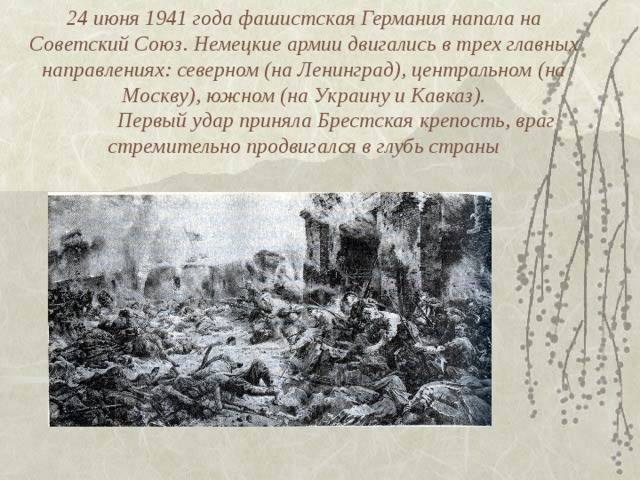 24 июня 1941 года фашистская Германия напала на Советский Союз. Немецкие армии двигались в трех главных направлениях: северном (на Ленинград), центральном (на Москву), южном (на Украину и Кавказ).   Первый удар приняла Брестская крепость, враг стремительно продвигался в глубь страны   
