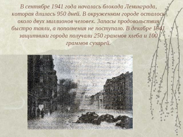 В сентябре 1941 года началась блокада Ленинграда, которая длилась 950 дней. В окруженном городе осталось около двух миллионов человек. Запасы продовольствия быстро таяли, а пополнения не поступало. В декабре 1941 защитники города получали 250 граммов хлеба и 100 граммов сухарей.   