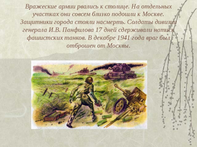 Вражеские армии рвались к столице. На отдельных участках они совсем близко подошли к Москве. Защитники города стояли насмерть. Солдаты дивизии генерала И.В. Панфилова 17 дней сдерживали натиск фашистских танков. В декабре 1941 года враг был отброшен от Москвы. 