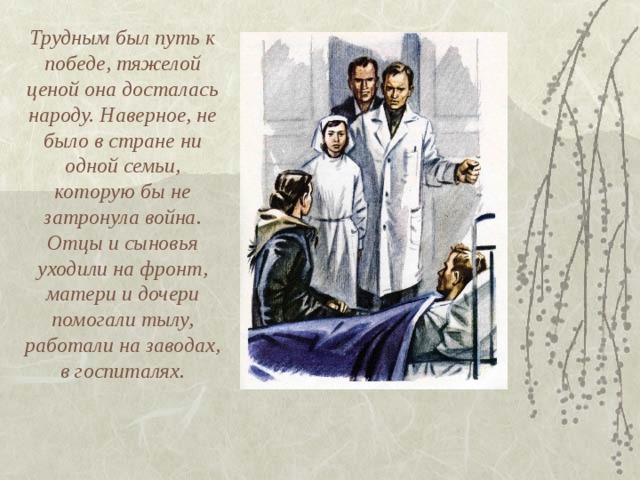 Трудным был путь к победе, тяжелой ценой она досталась народу. Наверное, не было в стране ни одной семьи, которую бы не затронула война. Отцы и сыновья уходили на фронт, матери и дочери помогали тылу, работали на заводах, в госпиталях. 