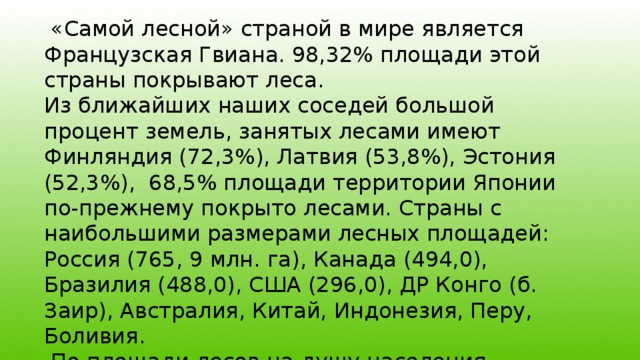  «Самой лесной» страной в мире является Французская Гвиана. 98,32% площади этой страны покрывают леса. Из ближайших наших соседей большой процент земель, занятых лесами имеют Финляндия (72,3%), Латвия (53,8%), Эстония (52,3%), 68,5% площади территории Японии по-прежнему покрыто лесами. Страны с наибольшими размерами лесных площадей: Россия (765, 9 млн. га), Канада (494,0), Бразилия (488,0), США (296,0), ДР Конго (б. Заир), Австралия, Китай, Индонезия, Перу, Боливия.  По площади лесов на душу населения лидируют: Гвиана, Суринам, Габон, Конго и т.д. 