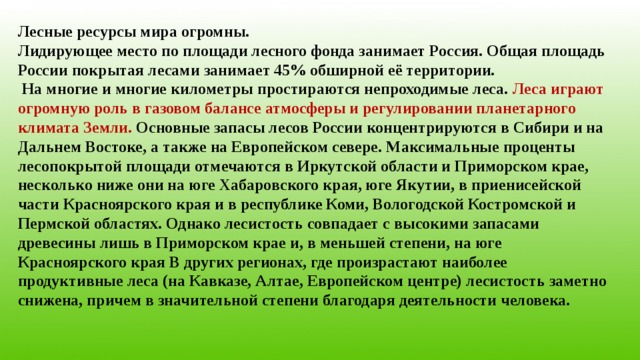 Лесные ресурсы мира огромны. Лидирующее место по площади лесного фонда занимает Россия. Общая площадь России покрытая лесами занимает 45% обширной её территории.  На многие и многие километры простираются непроходимые леса. Леса играют огромную роль в газовом балансе атмосферы и регулировании планетарного климата Земли. Основные запасы лесов России концентрируются в Сибири и на Дальнем Востоке, а также на Европейском севере. Максимальные проценты лесопокрытой площади отмечаются в Иркутской области и Приморском крае, несколько ниже они на юге Хабаровского края, юге Якутии, в приенисейской части Красноярского края и в республике Коми, Вологодской Костромской и Пермской областях. Однако лесистость совпадает с высокими запасами древесины лишь в Приморском крае и, в меньшей степени, на юге Красноярского края В других регионах, где произрастают наиболее продуктивные леса (на Кавказе, Алтае, Европейском центре) лесистость заметно снижена, причем в значительной степени благодаря деятельности человека. 