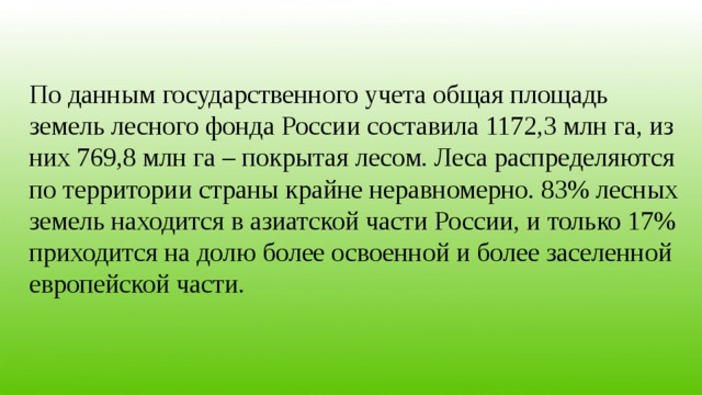 По данным государственного учета общая площадь земель лесного фонда России составила 1172,3 млн га, из них 769,8 млн га – покрытая лесом. Леса распределяются по территории страны крайне неравномерно. 83% лесных земель находится в азиатской части России, и только 17% приходится на долю более освоенной и более заселенной европейской части. 