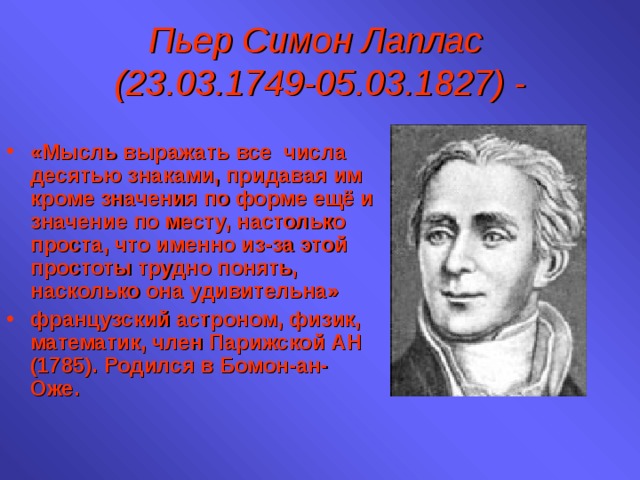 Пьер Симон Лаплас  (23.03.1749-05.03.1827) - «Мысль выражать все числа десятью знаками, придавая им кроме значения по форме ещё и значение по месту, настолько проста, что именно из-за этой простоты трудно понять, насколько она удивительна» французский астроном, физик, математик, член Парижской АН (1785). Родился в Бомон-ан-Оже. 