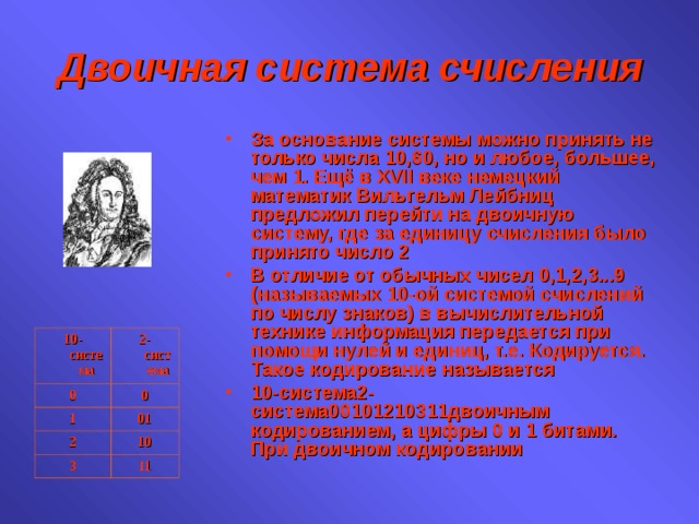 Двоичная система счисления За основание системы можно принять не только числа 10,60, но и любое, большее, чем 1. Ещё в XVII веке немецкий математик Вильгельм Лейбниц предложил перейти на двоичную систему, где за единицу счисления было принято число 2 В отличие от обычных чисел 0,1,2,3...9 (называемых 10-ой системой счислений по числу знаков) в вычислительной технике информация передается при помощи нулей и единиц, т.е. Кодируется. Такое кодирование называется 10-система2-система00101210311двоичным кодированием, а цифры 0 и 1 битами. При двоичном кодировании 10-система 0 2-система 1 0 01 2 3 10 11 