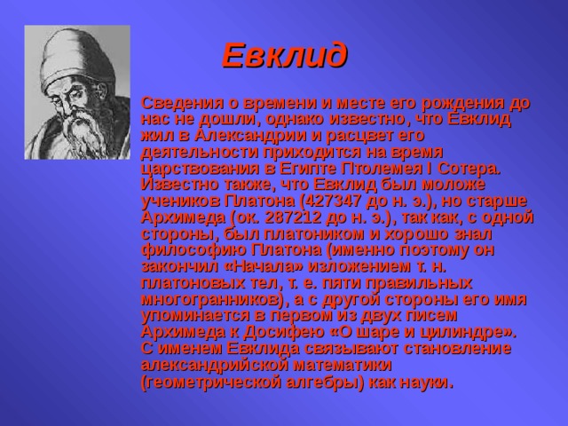 Евклид Сведения о времени и месте его рождения до нас не дошли, однако известно, что Евклид жил в Александрии и расцвет его деятельности приходится на время царствования в Египте Птолемея I Сотера. Известно также, что Евклид был моложе учеников Платона (427347 до н. э.), но старше Архимеда (ок. 287212 до н. э.), так как, с одной стороны, был платоником и хорошо знал философию Платона (именно поэтому он закончил «Начала» изложением т. н. платоновых тел, т. е. пяти правильных многогранников), а с другой стороны его имя упоминается в первом из двух писем Архимеда к Досифею «О шаре и цилиндре». С именем Евклида связывают становление александрийской математики (геометрической алгебры) как науки . 