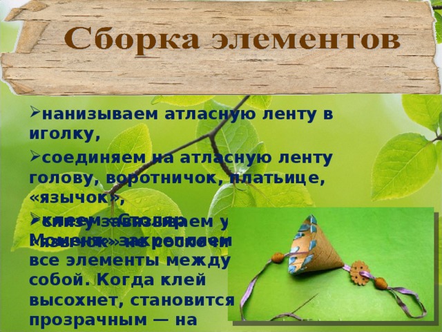 нанизываем атласную ленту в иголку, соединяем на атласную ленту голову, воротничок, платьице, «язычок», снизу завязываем узелок, чтобы «язычок» не соскочил,   клеем «Столяр Момент» закрепляем все элементы между собой. Когда клей высохнет, становится прозрачным — на бересте следов не оставляет. 