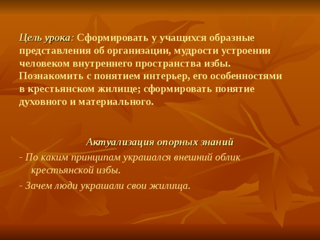 Цель урока : Сформировать у учащихся образные представления об организации, мудрости устроении человеком внутреннего пространства избы.  Познакомить с понятием интерьер, его особенностями в крестьянском жилище; сформировать понятие духовного и материального. Актуализация опорных знаний - По каким принципам украшался внешний облик крестьянской избы. - Зачем люди украшали свои жилища. 