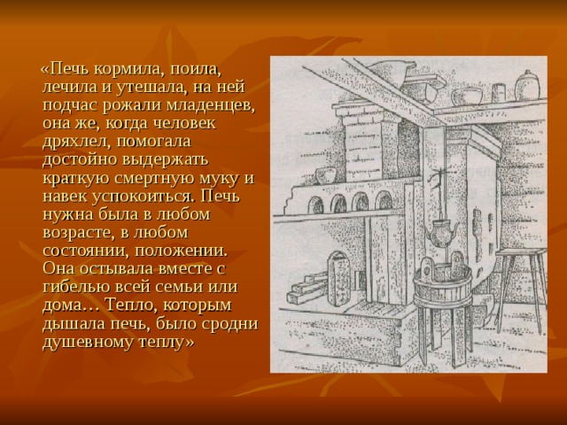  «Печь кормила, поила, лечила и утешала, на ней подчас рожали младенцев, она же, когда человек дряхлел, помогала достойно выдержать краткую смертную муку и навек успокоиться. Печь нужна была в любом возрасте, в любом состоянии, положении. Она остывала вместе с гибелью всей семьи или дома… Тепло, которым дышала печь, было сродни душевному теплу» 