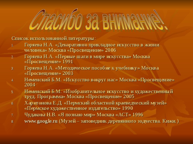 Список использованной литературы: Горяева Н.А. «Декоративно прикладное искусство в жизни человека» Москва «Просвещение» 2006 Горяева Н.А. «Первые шаги в мире искусства» Москва «Просвещение» 1991 Горяева Н.А. «Методическое пособие к учебнику» Москва «Просвещение» 2003 Неменский Б.М. «Искусство вокруг нас» Москва «Просвещение» 2004 Неменский Б.М. «Изобразительное искусство и художественный труд. Программа» Москва «Просвещение» 2005 Харитонова Е.Д. «Пермский областной краеведческий музей» «Пермское художественное издательство» 1990 Чудакова Н.В. «Я познаю мир» Москва «АСТ» 1996 www.google.ru ( Музей – заповедник деревянного зодчества. Кижи. ) 