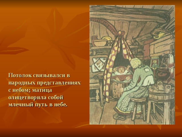 Потолок связывался в народных представлениях с небом; матица олицетворяла собой млечный путь в небе. 