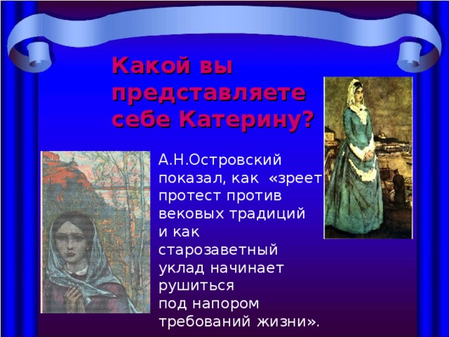 Какой вы представляете себе Катерину? А.Н.Островский показал, как «зреет протест против вековых традиций и как старозаветный уклад начинает рушиться под напором требований жизни». 