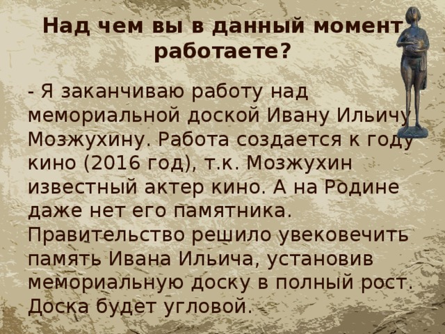 Над чем вы в данный момент работаете? - Я заканчиваю работу над мемориальной доской Ивану Ильичу Мозжухину. Работа создается к году кино (2016 год), т.к. Мозжухин известный актер кино. А на Родине даже нет его памятника. Правительство решило увековечить память Ивана Ильича, установив мемориальную доску в полный рост. Доска будет угловой. 