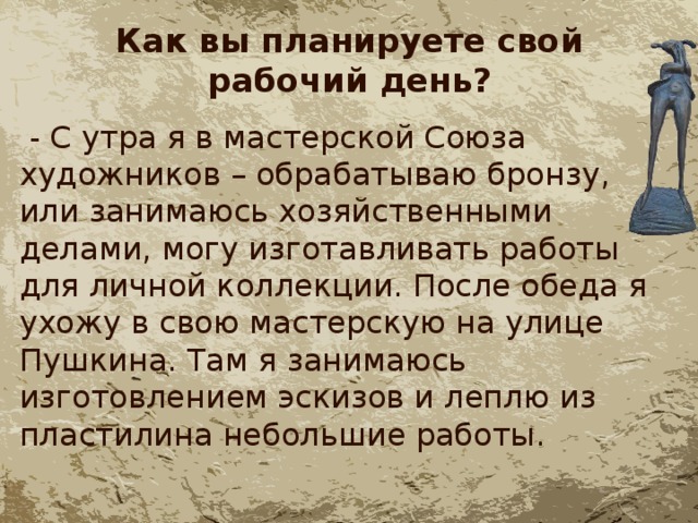 Как вы планируете свой рабочий день?  - С утра я в мастерской Союза художников – обрабатываю бронзу, или занимаюсь хозяйственными делами, могу изготавливать работы для личной коллекции. После обеда я ухожу в свою мастерскую на улице Пушкина. Там я занимаюсь изготовлением эскизов и леплю из пластилина небольшие работы. 