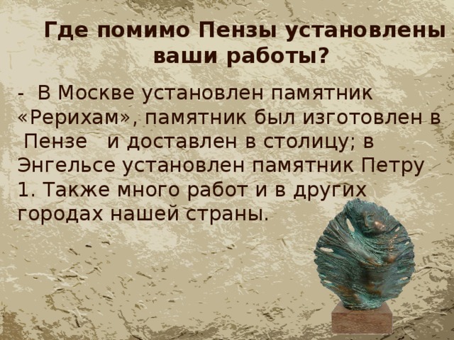  Где помимо Пензы установлены ваши работы? - В Москве установлен памятник «Рерихам», памятник был изготовлен в Пензе и доставлен в столицу; в Энгельсе установлен памятник Петру 1. Также много работ и в других городах нашей страны. 