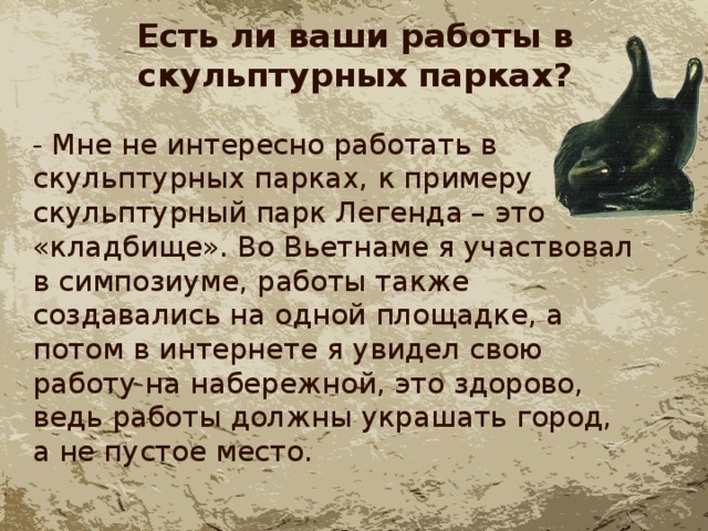 Есть ли ваши работы в скульптурных парках? - Мне не интересно работать в скульптурных парках, к примеру скульптурный парк Легенда – это «кладбище». Во Вьетнаме я участвовал в симпозиуме, работы также создавались на одной площадке, а потом в интернете я увидел свою работу на набережной, это здорово, ведь работы должны украшать город, а не пустое место. 
