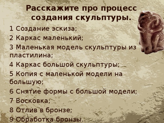 Расскажите про процесс создания скульптуры. 1 Создание эскиза; 2 Каркас маленький; 3 Маленькая модель скульптуры из пластилина; 4 Каркас большой скульптуры; 5 Копия с маленькой модели на большую; 6 Снятие формы с большой модели; 7 Восковка; 8 Отлив в бронзе; 9 Обработка бронзы. 
