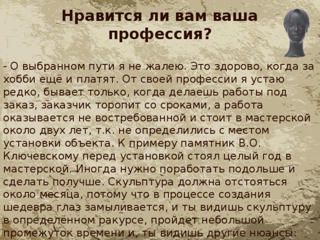 Нравится ли вам ваша профессия? - О выбранном пути я не жалею. Это здорово, когда за хобби ещё и платят. От своей профессии я устаю редко, бывает только, когда делаешь работы под заказ, заказчик торопит со сроками, а работа оказывается не востребованной и стоит в мастерской около двух лет, т.к. не определились с местом установки объекта. К примеру памятник В.О. Ключевскому перед установкой стоял целый год в мастерской. Иногда нужно поработать подольше и сделать получше. Скульптура должна отстояться около месяца, потому что в процессе создания шедевра глаз замыливается, и ты видишь скульптуру в определённом ракурсе, пройдет небольшой промежуток времени и, ты видишь другие нюансы: надо что-то подправить. 