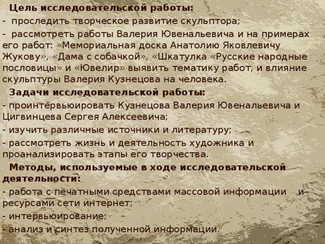  Цель исследовательской работы: - проследить творческое развитие скульптора; - рассмотреть работы Валерия Ювенальевича и на примерах его работ: «Мемориальная доска Анатолию Яковлевичу Жукову», «Дама с собачкой», «Шкатулка «Русские народные пословицы» и «Ювелир» выявить тематику работ, и влияние скульптуры Валерия Кузнецова на человека.  Задачи исследовательской работы: - проинтервьюировать Кузнецова Валерия Ювенальевича и Цигвинцева Сергея Алексеевича; - изучить различные источники и литературу; - рассмотреть жизнь и деятельность художника и проанализировать этапы его творчества.  Методы, используемые в ходе исследовательской деятельности: - работа с печатными средствами массовой информации и ресурсами сети интернет; - интервьюирование; - анализ и синтез полученной информации. 