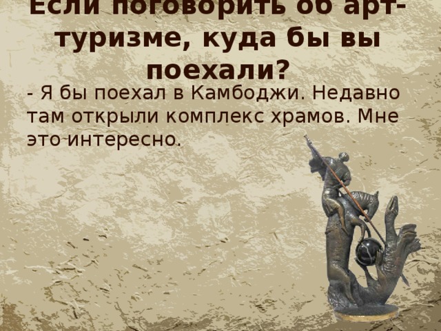 Если поговорить об арт-туризме, куда бы вы поехали? - Я бы поехал в Камбоджи. Недавно там открыли комплекс храмов. Мне это интересно. 
