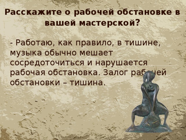 Расскажите о рабочей обстановке в вашей мастерской ? - Работаю, как правило, в тишине, музыка обычно мешает сосредоточиться и нарушается рабочая обстановка. Залог рабочей обстановки – тишина. 