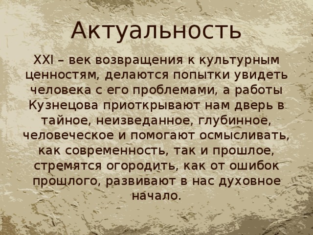 Актуальность XXI – век возвращения к культурным ценностям, делаются попытки увидеть человека с его проблемами, а работы Кузнецова приоткрывают нам дверь в тайное, неизведанное, глубинное, человеческое и помогают осмысливать, как современность, так и прошлое, стремятся огородить, как от ошибок прошлого, развивают в нас духовное начало. 