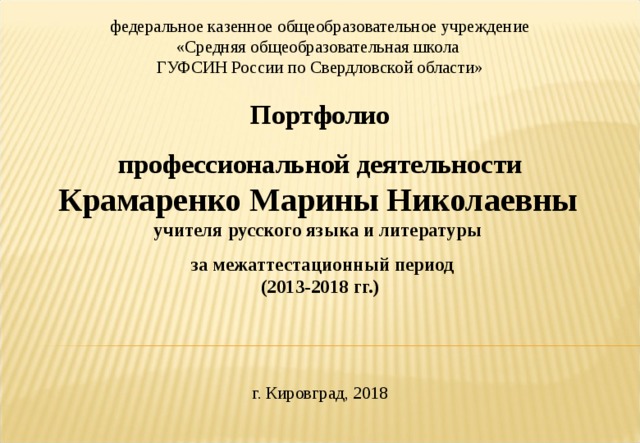 федеральное казенное общеобразовательное учреждение «Средняя общеобразовательная школа ГУФСИН России по Свердловской области»   Портфолио профессиональной деятельности Крамаренко Марины Николаевны   учителя русского языка и литературы  за межаттестационный период (2013-2018 гг.)    г. Кировград, 2018 