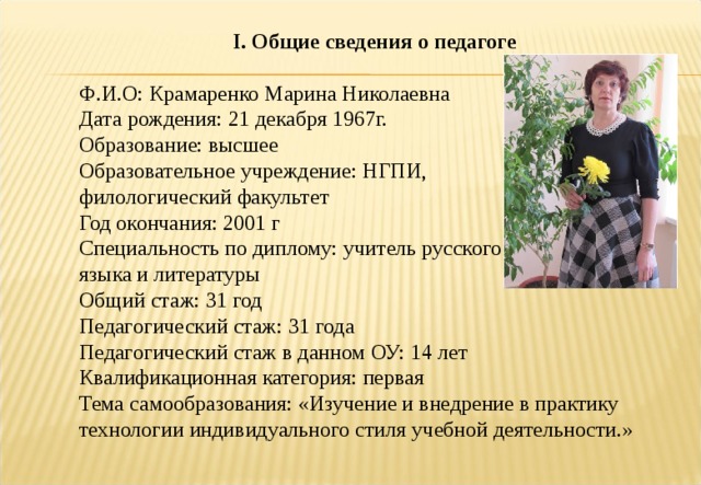 I . Общие сведения о педагоге Ф.И.О: Крамаренко Марина Николаевна Дата рождения: 21 декабря 1967г. Образование: высшее Образовательное учреждение: НГПИ, филологический факультет Год окончания: 2001 г Специальность по диплому: учитель русского языка и литературы Общий стаж: 31 год Педагогический стаж: 31 года Педагогический стаж в данном ОУ: 14 лет Квалификационная категория: первая Тема самообразования: «Изучение и внедрение в практику технологии индивидуального стиля учебной деятельности.» 