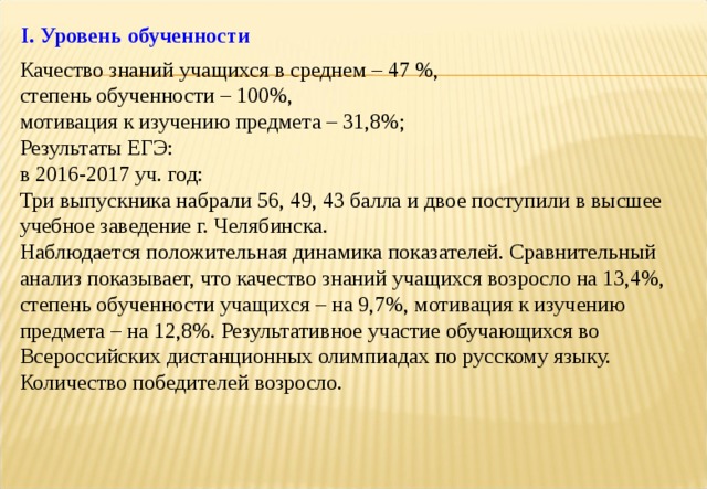 I . Уровень обученности Качество знаний учащихся в среднем – 47 %, степень обученности – 100%, мотивация к изучению предмета – 31,8%; Результаты ЕГЭ: в 2016-2017 уч. год: Три выпускника набрали 56, 49, 43 балла и двое поступили в высшее учебное заведение г. Челябинска. Наблюдается положительная динамика показателей. Сравнительный анализ показывает, что качество знаний учащихся возросло на 13,4%, степень обученности учащихся – на 9,7%, мотивация к изучению предмета – на 12,8%. Результативное участие обучающихся во Всероссийских дистанционных олимпиадах по русскому языку. Количество победителей возросло. 