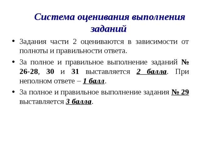 Система оценивания выполнения заданий Задания части 2 оцениваются в зависимости от полноты и правильности ответа. За полное и правильное выполнение заданий № 26-28 , 30 и 31 выставляется 2 балла . При неполном ответе – 1 балл . За полное и правильное выполнение задания № 29 выставляется 3 балла .  