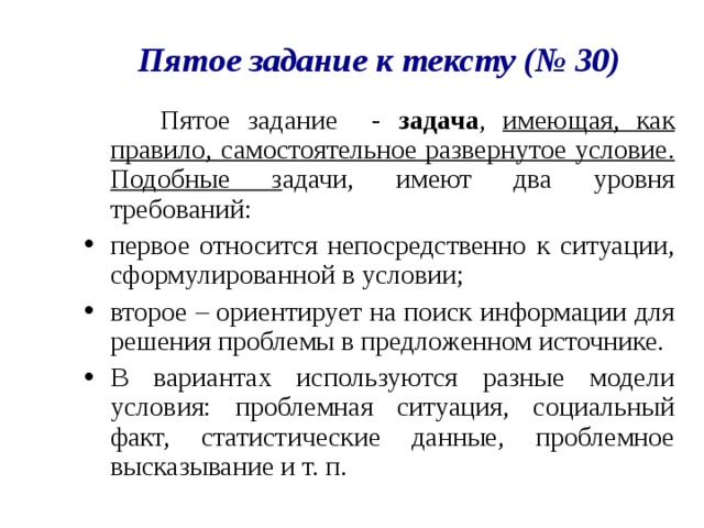 Пятое задание к тексту (№ 30)  Пятое задание - задача , имеющая, как правило, самостоятельное развернутое условие. Подобные з адачи, имеют два уровня требований: первое относится непосредственно к ситуации, сформулированной в условии; второе – ориентирует на поиск информации для решения проблемы в предложенном источнике. В вариантах используются разные модели условия: проблемная ситуация, социальный факт, статистические данные, проблемное высказывание и т. п. 